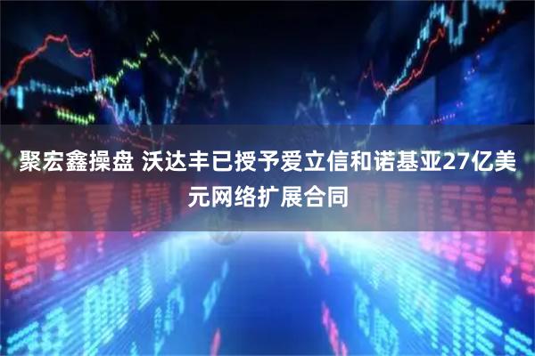 聚宏鑫操盘 沃达丰已授予爱立信和诺基亚27亿美元网络扩展合同