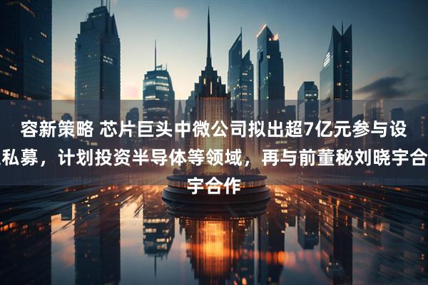 容新策略 芯片巨头中微公司拟出超7亿元参与设立私募，计划投资半导体等领域，再与前董秘刘晓宇合作