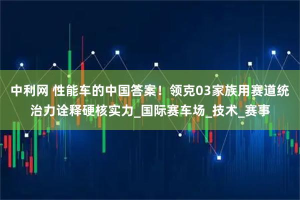 中利网 性能车的中国答案！领克03家族用赛道统治力诠释硬核实力_国际赛车场_技术_赛事