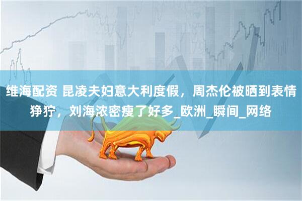 维海配资 昆凌夫妇意大利度假,周杰伦被晒到表情狰狞,刘海浓密瘦了好多_欧洲_瞬间_网络