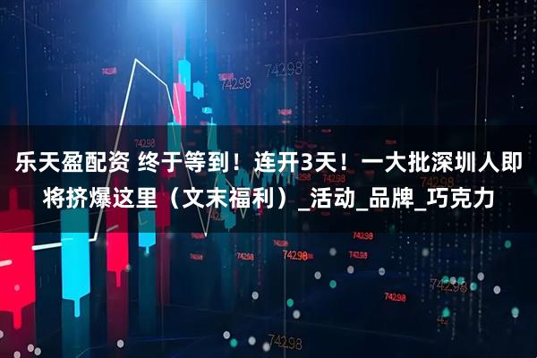 乐天盈配资 终于等到!连开3天!一大批深圳人即将挤爆这里(文末福利)_活动_品牌_巧克力