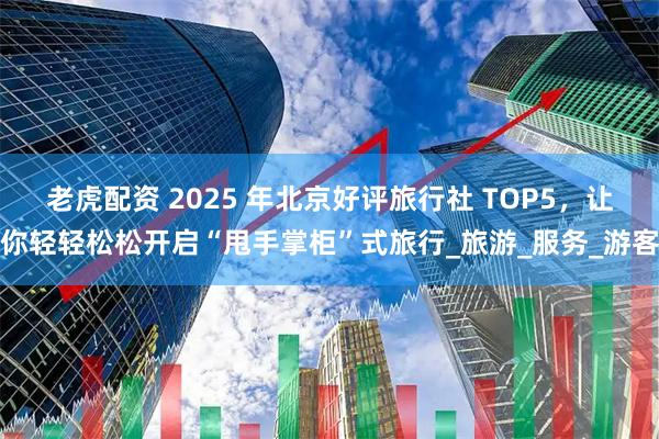 老虎配资 2025 年北京好评旅行社 TOP5，让你轻轻松松开启“甩手掌柜”式旅行_旅游_服务_游客