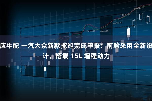 应牛配 一汽大众新款揽巡完成申报:前脸采用全新设计,搭载 15L 增程动力