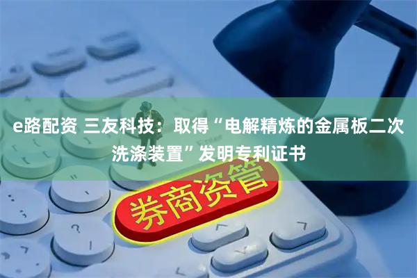 e路配资 三友科技：取得“电解精炼的金属板二次洗涤装置”发明专利证书