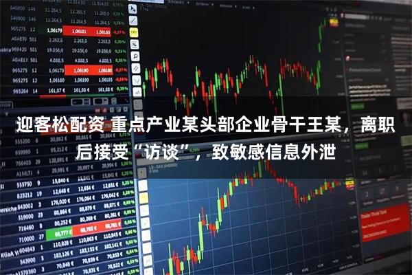迎客松配资 重点产业某头部企业骨干王某，离职后接受“访谈”，致敏感信息外泄