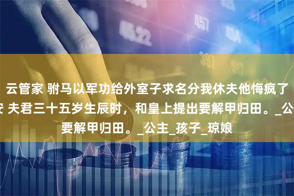 云管家 驸马以军功给外室子求名分我休夫他悔疯了 傅成恩傅至安 夫君三十五岁生辰时,和皇上提出要解甲归田。_公主_孩子_琼娘