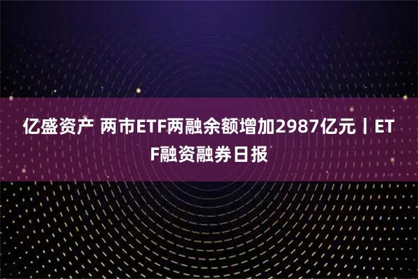 亿盛资产 两市ETF两融余额增加2987亿元丨ETF融资融券日报