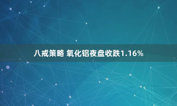 八戒策略 氧化铝夜盘收跌1.16%