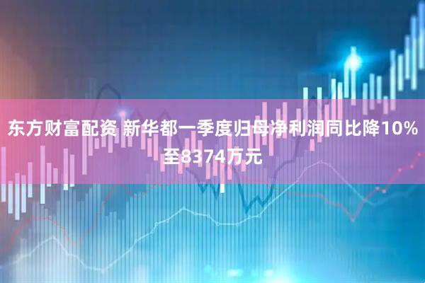 东方财富配资 新华都一季度归母净利润同比降10%至8374万元