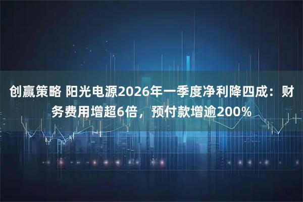 创赢策略 阳光电源2026年一季度净利降四成：财务费用增超6倍，预付款增逾200%