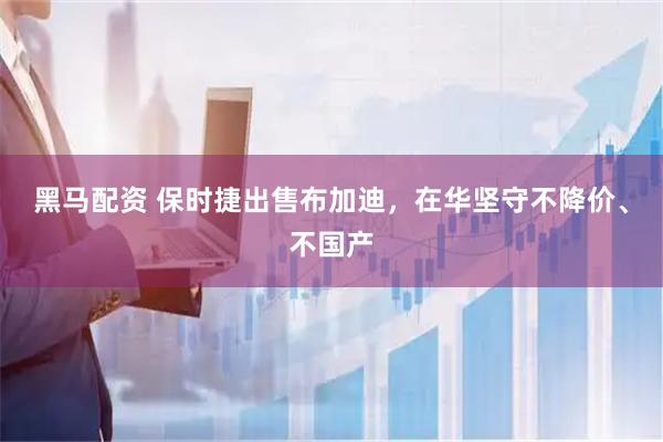 黑马配资 保时捷出售布加迪，在华坚守不降价、不国产