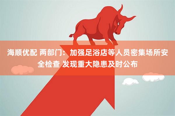 海顺优配 两部门：加强足浴店等人员密集场所安全检查 发现重大隐患及时公布