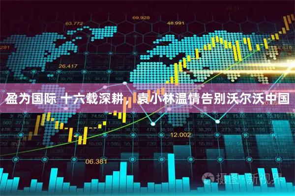 盈为国际 十六载深耕，袁小林温情告别沃尔沃中国