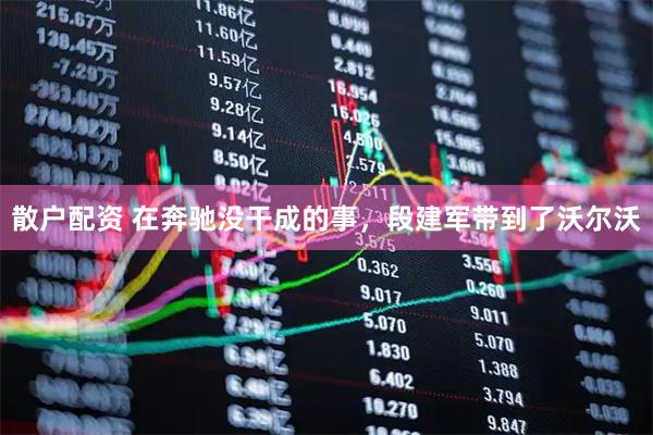 散户配资 在奔驰没干成的事，段建军带到了沃尔沃