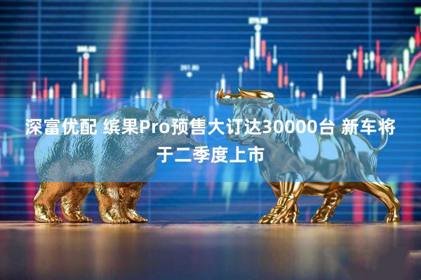 深富优配 缤果Pro预售大订达30000台 新车将于二季度上市