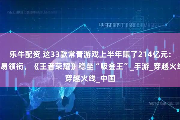 乐牛配资 这33款常青游戏上半年赚了214亿元：腾讯网易领衔，《王者荣耀》稳坐“吸金王”_手游_穿越火线_中国