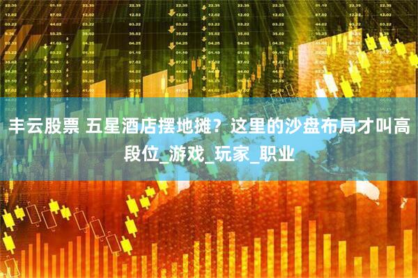 丰云股票 五星酒店摆地摊？这里的沙盘布局才叫高段位_游戏_玩家_职业