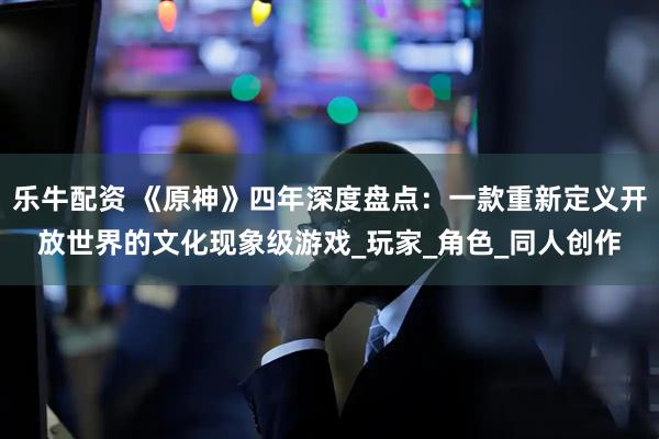 乐牛配资 《原神》四年深度盘点：一款重新定义开放世界的文化现象级游戏_玩家_角色_同人创作