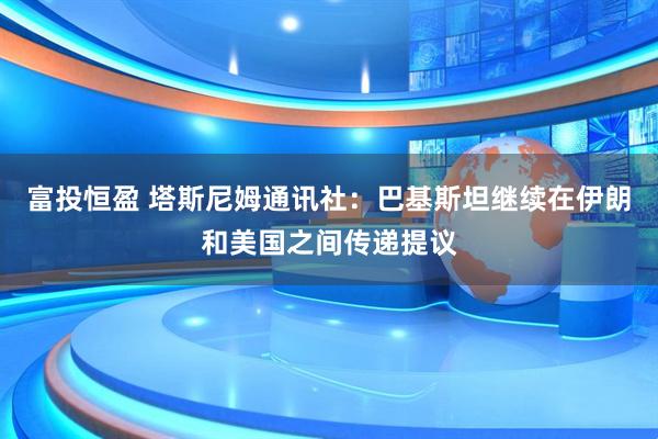 富投恒盈 塔斯尼姆通讯社：巴基斯坦继续在伊朗和美国之间传递提议