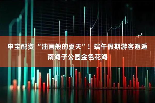 申宝配资 “油画般的夏天”！端午假期游客邂逅南海子公园金色花海