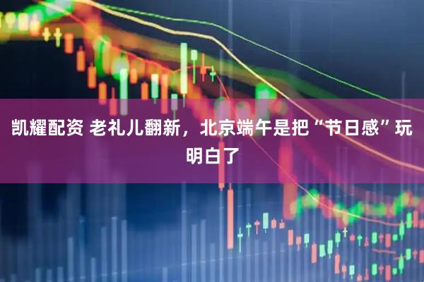 凯耀配资 老礼儿翻新，北京端午是把“节日感”玩明白了