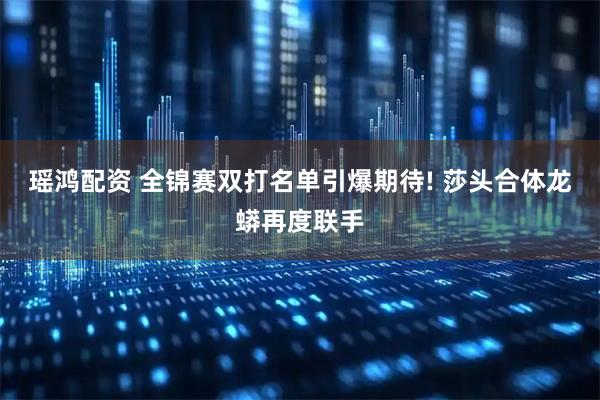 瑶鸿配资 全锦赛双打名单引爆期待! 莎头合体龙蟒再度联手
