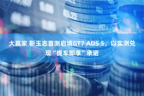 大赢家 靳玉志首测启境GT7 ADS 5,以实测兑现“提车即享”承诺