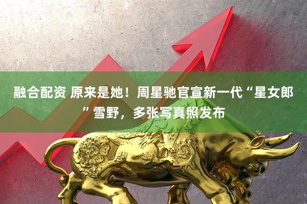 融合配资 原来是她!周星驰官宣新一代“星女郎”雪野,多张写真照发布