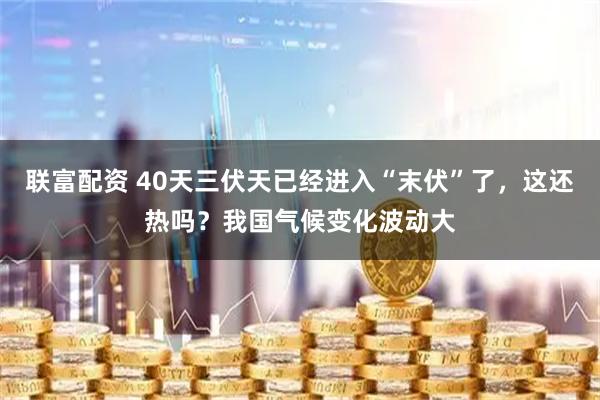 联富配资 40天三伏天已经进入“末伏”了，这还热吗？我国气候变化波动大