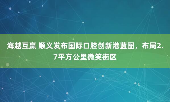 海越互赢 顺义发布国际口腔创新港蓝图，布局2.7平方公里微笑街区