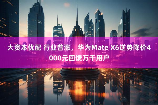 大资本优配 行业普涨，华为Mate X6逆势降价4000元回馈万千用户