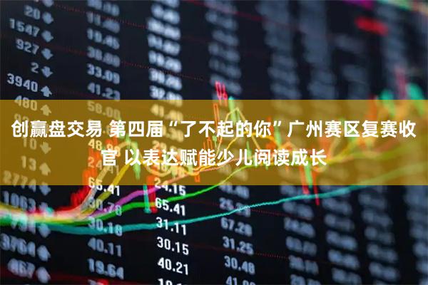 创赢盘交易 第四届“了不起的你”广州赛区复赛收官 以表达赋能少儿阅读成长