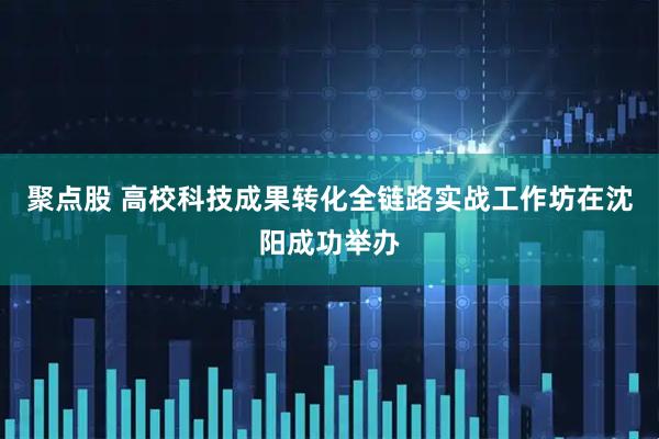 聚点股 高校科技成果转化全链路实战工作坊在沈阳成功举办