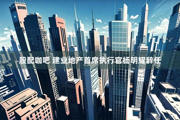 股配咖吧 建业地产首席执行官杨明耀辞任